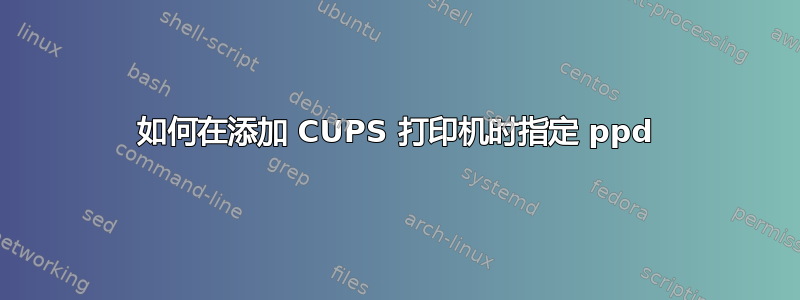 如何在添加 CUPS 打印机时指定 ppd