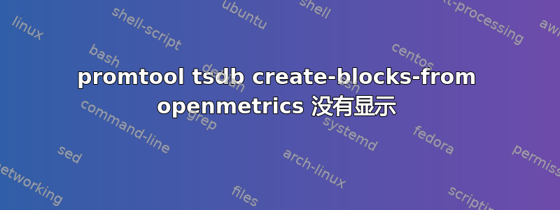 promtool tsdb create-blocks-from openmetrics 没有显示