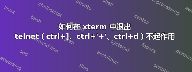 如何在 xterm 中退出 telnet（ctrl+]、ctrl+'+'、ctrl+d）不起作用