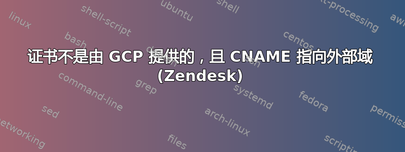 证书不是由 GCP 提供的，且 CNAME 指向外部域 (Zendesk)