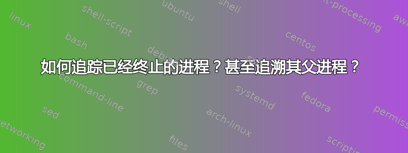 如何追踪已经终止的进程？甚至追溯其父进程？