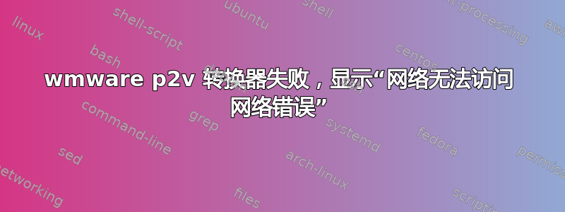 wmware p2v 转换器失败，显示“网络无法访问 网络错误”