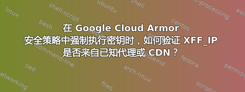 在 Google Cloud Armor 安全策略中强制执行密钥时，如何验证 XFF_IP 是否来自已知代理或 CDN？