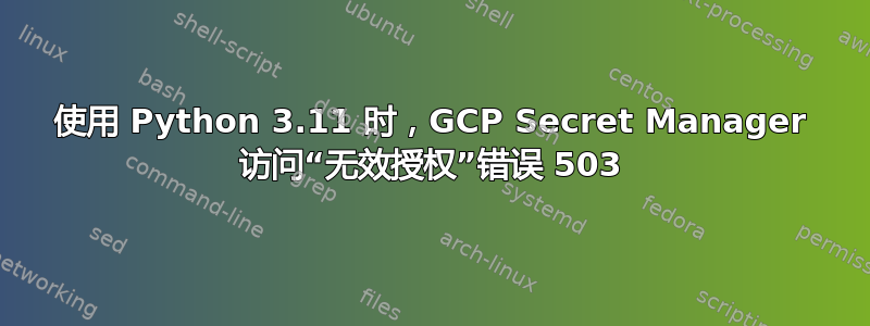 使用 Python 3.11 时，GCP Secret Manager 访问“无效授权”错误 503