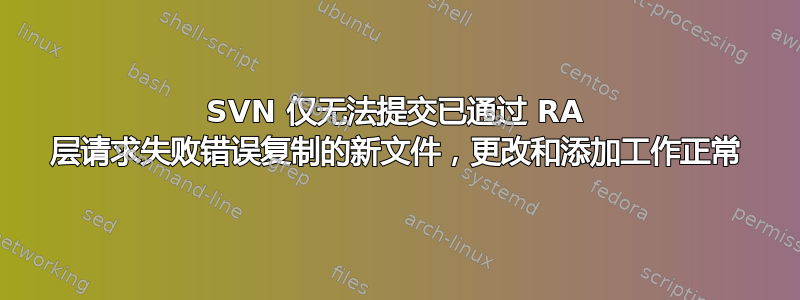 SVN 仅无法提交已通过 RA 层请求失败错误复制的新文件，更改和添加工作正常