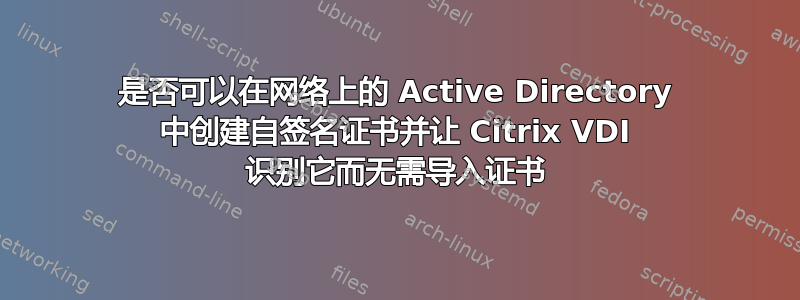 是否可以在网络上的 Active Directory 中创建自签名证书并让 Citrix VDI 识别它而无需导入证书