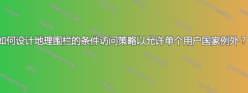 如何设计地理围栏的条件访问策略以允许单个用户国家例外？