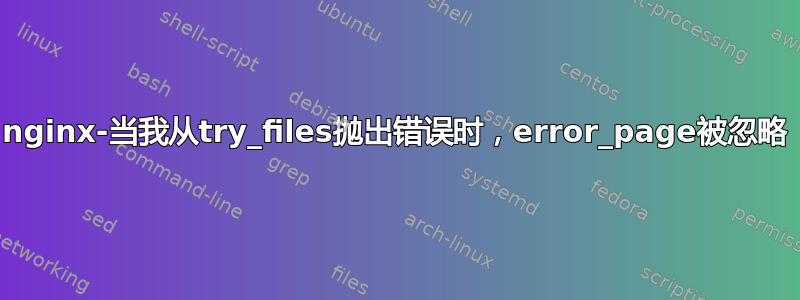 nginx-当我从try_files抛出错误时，error_page被忽略