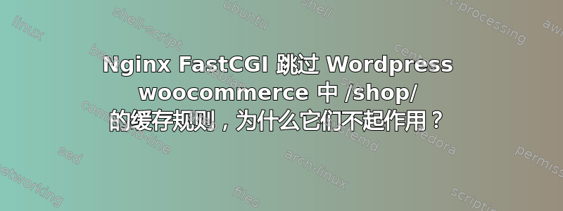 Nginx FastCGI 跳过 Wordpress woocommerce 中 /shop/ 的缓存规则，为什么它们不起作用？