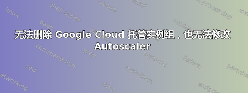 无法删除 Google Cloud 托管实例组，也无法修改 Autoscaler