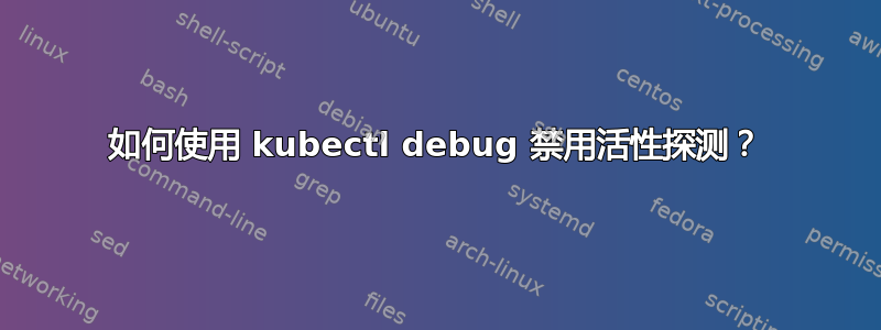 如何使用 kubectl debug 禁用活性探测？