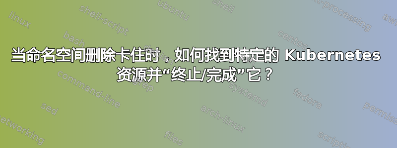 当命名空间删除卡住时，如何找到特定的 Kubernetes 资源并“终止/完成”它？