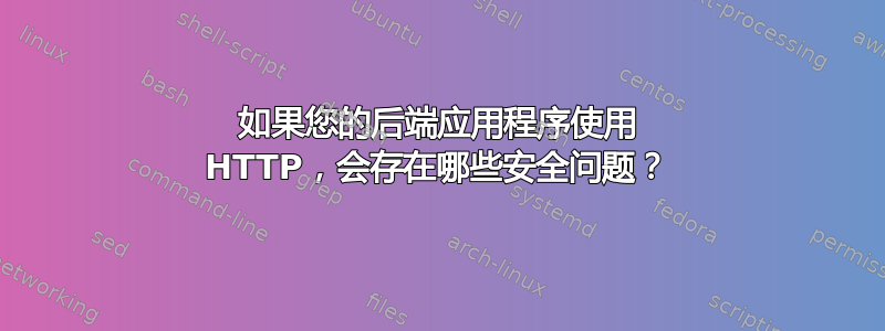 如果您的后端应用程序使用 HTTP，会存在哪些安全问题？