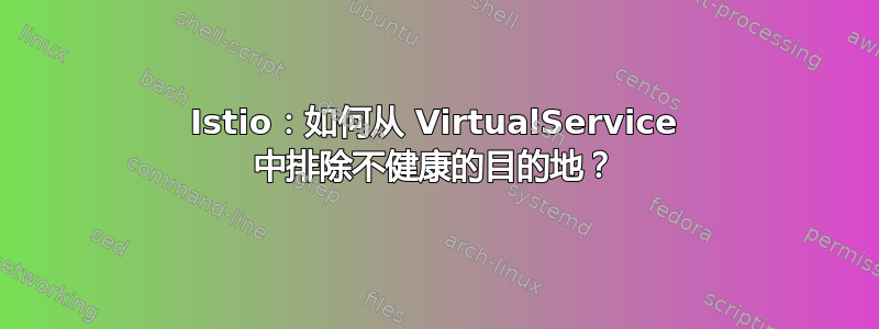 Istio：如何从 VirtualService 中排除不健康的目的地？