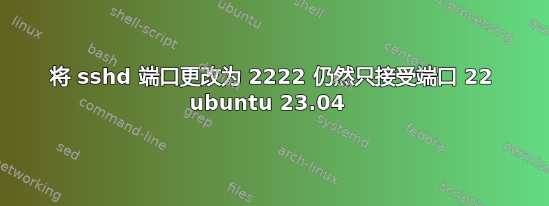 将 sshd 端口更改为 2222 仍然只接受端口 22 ubuntu 23.04 