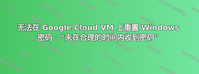 无法在 Google Cloud VM 上重置 Windows 密码：“未在合理的时间内收到密码”