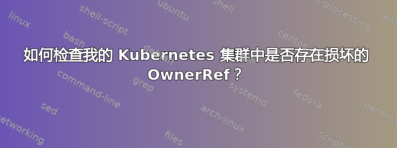 如何检查我的 Kubernetes 集群中是否存在损坏的 OwnerRef？