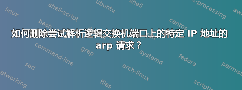 如何删除尝试解析逻辑交换机端口上的特定 IP 地址的 arp 请求？