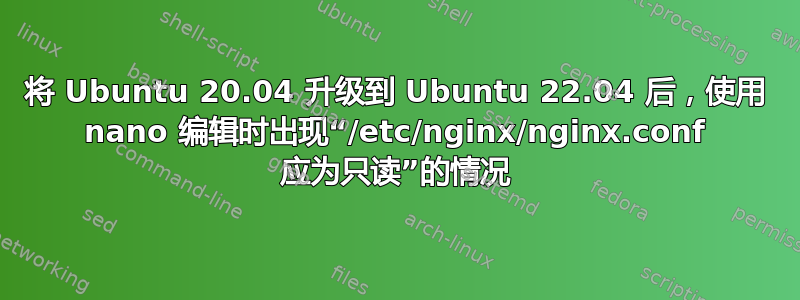 将 Ubuntu 20.04 升级到 Ubuntu 22.04 后，使用 nano 编辑时出现“/etc/nginx/nginx.conf 应为只读”的情况