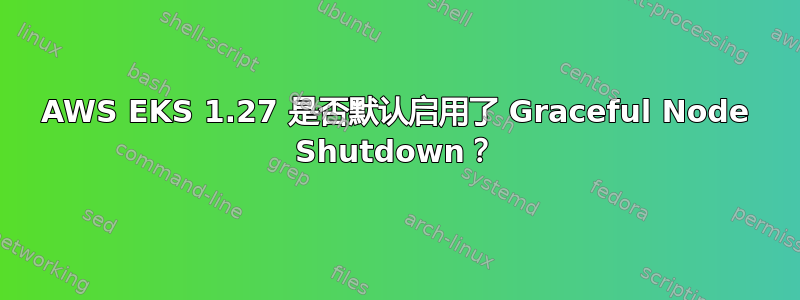 AWS EKS 1.27 是否默认启用了 Graceful Node Shutdown？