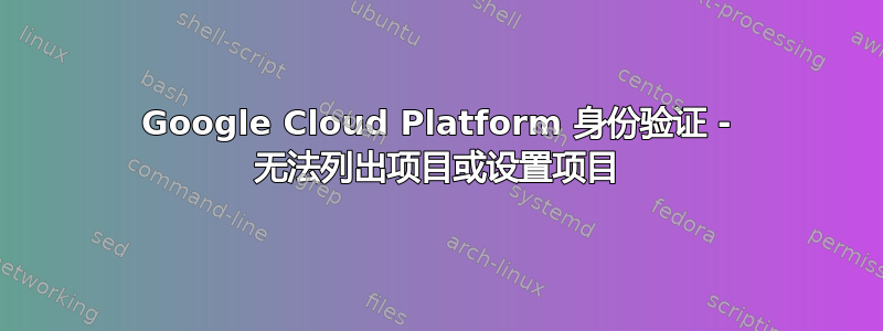 Google Cloud Platform 身份验证 - 无法列出项目或设置项目