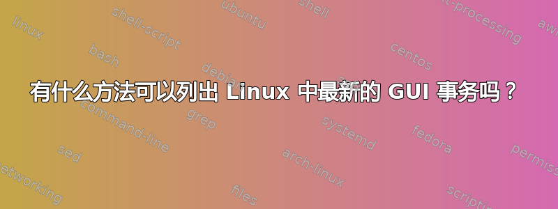 有什么方法可以列出 Linux 中最新的 GUI 事务吗？