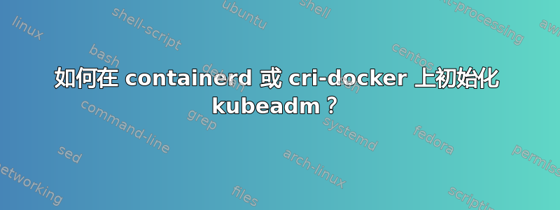 如何在 containerd 或 cri-docker 上初始化 kubeadm？