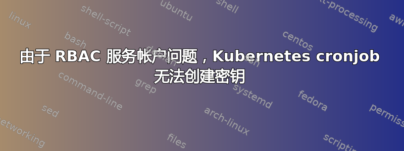 由于 RBAC 服务帐户问题，Kubernetes cronjob 无法创建密钥