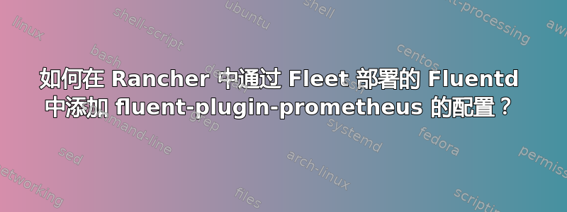 如何在 Rancher 中通过 Fleet 部署的 Fluentd 中添加 fluent-plugin-prometheus 的配置？