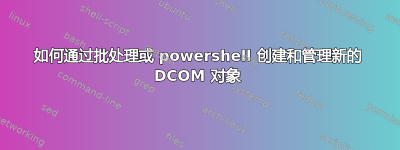 如何通过批处理或 powershell 创建和管理新的 DCOM 对象