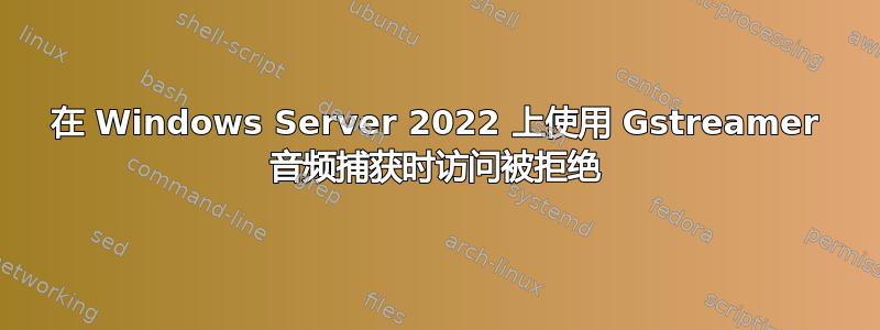 在 Windows Server 2022 上使用 Gstreamer 音频捕获时访问被拒绝