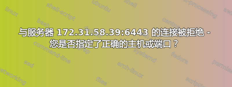 与服务器 172.31.58.39:6443 的连接被拒绝 - 您是否指定了正确的主机或端口？