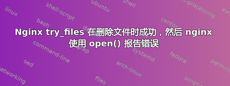 Nginx try_files 在删除文件时成功，然后 nginx 使用 open() 报告错误