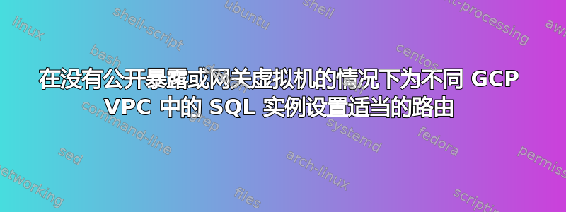 在没有公开暴露或网关虚拟机的情况下为不同 GCP VPC 中的 SQL 实例设置适当的路由