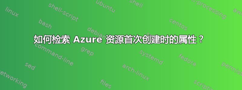 如何检索 Azure 资源首次创建时的属性？