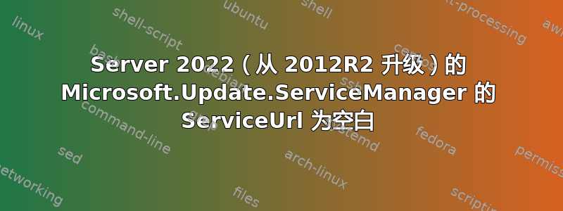 Server 2022（从 2012R2 升级）的 Microsoft.Update.ServiceManager 的 ServiceUrl 为空白