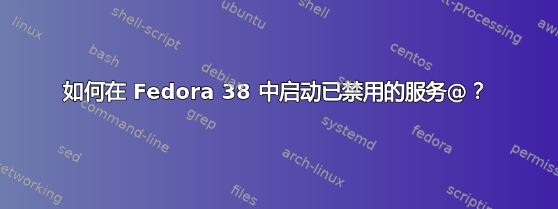 如何在 Fedora 38 中启动已禁用的服务@？