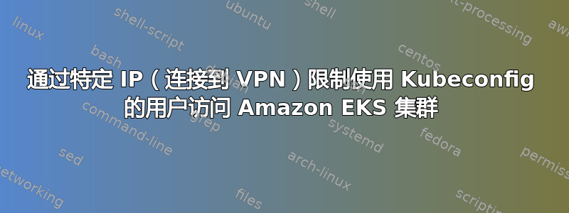 通过特定 IP（连接到 VPN）限制使用 Kubeconfig 的用户访问 Amazon EKS 集群