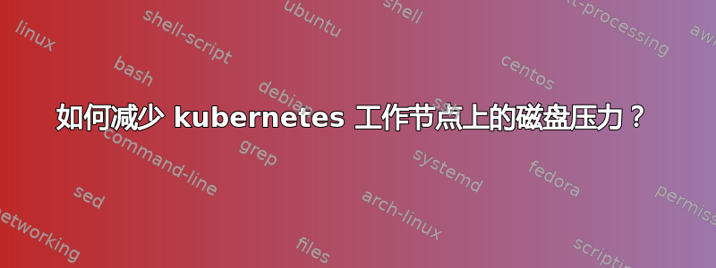 如何减少 kubernetes 工作节点上的磁盘压力？