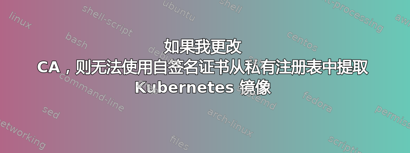 如果我更改 CA，则无法使用自签名证书从私有注册表中提取 Kubernetes 镜像