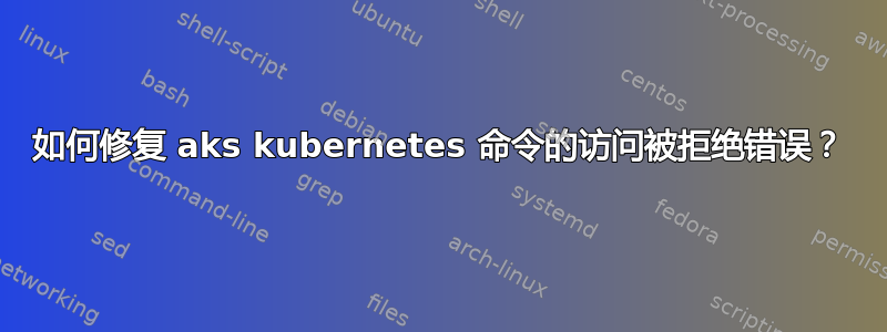 如何修复 aks kubernetes 命令的访问被拒绝错误？