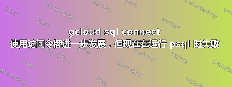 gcloud sql connect 使用访问令牌进一步发展，但现在在运行 psql 时失败