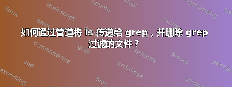 如何通过管道将 ls 传递给 grep，并删除 grep 过滤的文件？