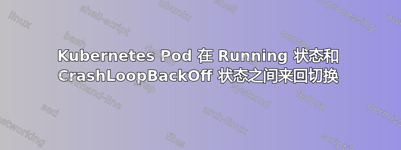 Kubernetes Pod 在 Running 状态和 CrashLoopBackOff 状态之间来回切换