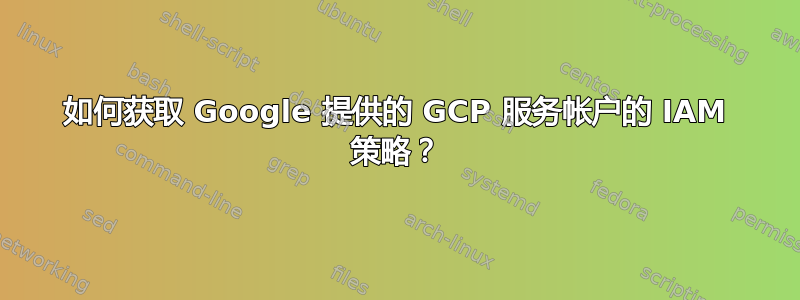 如何获取 Google 提供的 GCP 服务帐户的 IAM 策略？