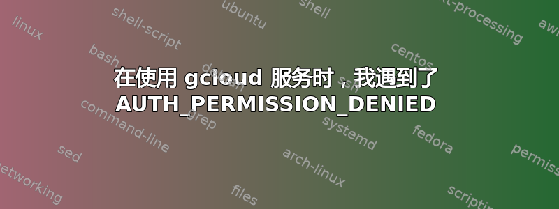 在使用 gcloud 服务时，我遇到了 AUTH_PERMISSION_DENIED