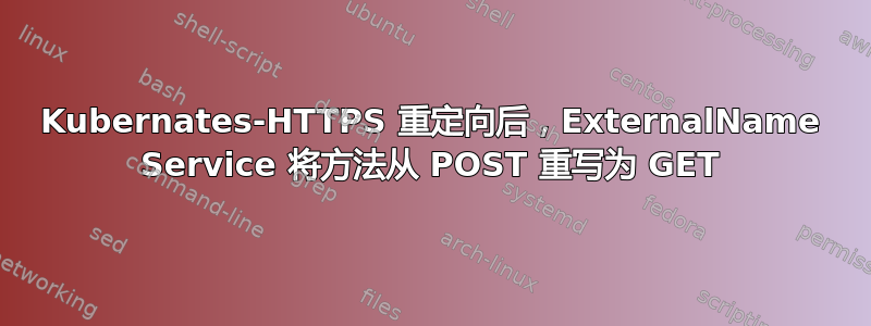 Kubernates-HTTPS 重定向后，ExternalName Service 将方法从 POST 重写为 GET