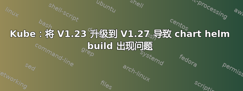 Kube：将 V1.23 升级到 V1.27 导致 chart helm build 出现问题