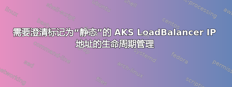 需要澄清标记为“静态”的 AKS LoadBalancer IP 地址的生命周期管理