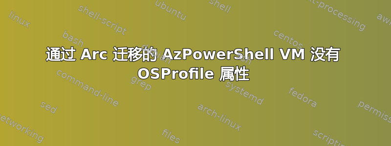 通过 Arc 迁移的 AzPowerShell VM 没有 OSProfile 属性